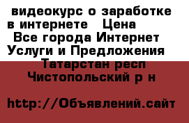 видеокурс о заработке в интернете › Цена ­ 970 - Все города Интернет » Услуги и Предложения   . Татарстан респ.,Чистопольский р-н